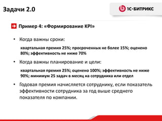 Задачи 2.0

     Пример 4: «Формирование KPI»

   • Когда важны сроки:
     квартальная премия 25%; просроченных не более 15%; оценено
     80%; эффективность не ниже 70%
   • Когда важны планирование и цели:
     квартальная премия 25%; оценено 100%; эффективность не ниже
     90%; минимум 25 задач в месяц на сотрудника или отдел
   • Годовая премия начисляется сотруднику, если показатель
     эффективности сотрудника за год выше среднего
     показателя по компании.
 