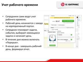 Учет рабочего времени


• Сотрудники сами ведут учет
  рабочего времени.
• Рабочий день начинается с захода
  на корпоративный портал.
• Сотрудник планирует задачи,
  события, выбирает имеющиеся
  задачи и начинает день.
• В течение дня можно включать
  «Перерыв».
• В конце дня - завершать рабочий
  день, формируя отчет.
 