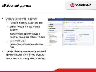 «Рабочий день»


• Отдельно настраивается:
   – начало и конец рабочего дня
   – допустимые опоздания на
     работу
   – допустимое время ухода с
     работы до конца рабочего дня
   – минимальная
     продолжительность рабочего
     дня
• Настройки применяются ко всей
  организации, к любому отделу
  или к конкретному сотруднику.
 