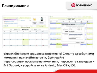 Планирование




Управляйте своим временем эффективно! Следите за событиями
компании, назначайте встречи, бронируйте
переговорные, поставьте напоминания, подключите календари к
MS Outlook, к устройствам на Android, Mac OS X, iOS.
 