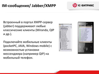 IM-сообщения/ Jabber/XMPP


Встроенный в портал XMPP-сервер
(jabber) поддерживает любые
классические клиенты (Miranda, QIP
и др.).

Подключайте мобильные клиенты
(pocketPC, JAVA, Windows mobile) с
возможностью установки
мессенджера (например QIP) на
мобильный телефон.
 