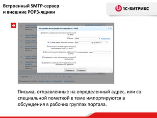 Встроенный SMTP-сервер
и внешние POP3-ящики




     Письма, отправленные на определенный адрес, или со
     специальной пометкой в теме импортируются в
     обсуждения в рабочих группах портала.
 