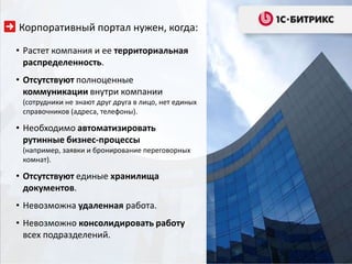Корпоративный портал нужен, когда:

• Растет компания и ее территориальная
  распределенность.
• Отсутствуют полноценные
  коммуникации внутри компании
 (сотрудники не знают друг друга в лицо, нет единых
 справочников (адреса, телефоны).

• Необходимо автоматизировать
  рутинные бизнес-процессы
 (например, заявки и бронирование переговорных
 комнат).

• Отсутствуют единые хранилища
  документов.
• Невозможна удаленная работа.
• Невозможно консолидировать работу
  всех подразделений.
 
