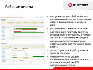 Рабочие отчеты

                 •   сотрудник готовит «Рабочий отчет»
                     руководителю (отчет по проделанной
                     работе; раз в неделю, в месяц, в
                     день)
                 •   руководитель оценивает этот отчет
                 •   все изменения по отчету доступны
                     руководителю и сотруднику в «живой
                     ленте» и тут же можно их обсудить
                 •   сотрудники оперативно получают
                     обратную связь для улучшения своей
                     работы
                 •   делают прозрачной работу на всех
                     уровнях компании
                 •   позволяют быстро увидеть
                     проблемные участки и использовать
                     отчеты для выработки KPI
                     сотрудников и отделов
 