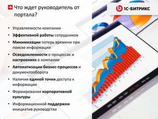 Что ждет руководитель от
   портала?

• Управляемости компании
• Эффективной работы сотрудников
• Минимизации потерь времени при
  поиске информации
• Осведомленности о процессах и
  настроениях в компании
• Автоматизации бизнес-процессов и
  документооборота
• Наличия единой точки доступа к
  информации
• Формирования корпоративной
  культуры
• Информационной поддержки
  инициатив руководства
 