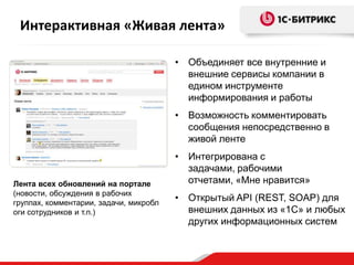 Интерактивная «Живая лента»

                                        • Объединяет все внутренние и
                                          внешние сервисы компании в
                                          едином инструменте
                                          информирования и работы
                                        • Возможность комментировать
                                          сообщения непосредственно в
                                          живой ленте
                                        • Интегрирована с
                                          задачами, рабочими
Лента всех обновлений на портале          отчетами, «Мне нравится»
(новости, обсуждения в рабочих
группах, комментарии, задачи, микробл
                                        • Открытый API (REST, SOAP) для
оги сотрудников и т.п.)                   внешних данных из «1С» и любых
                                          других информационных систем
 