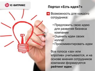 Портал «Есть идея?»
 Возможность для каждого
 сотрудника:

  • Предложить свою идею
    для развития бизнеса
    компании
  • Оценить идеи своих
    коллег
  • Прокомментировать идеи

 Все голоса «за» или
 «против» учитываются, и на
 основе мнения сотрудников
 компании формируется
 рейтинг идеи.
 