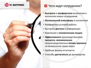 Чего ждут сотрудники?

• Быстрого и комфортного включения в
  коллектив новых сотрудников
• Оптимальной атмосферы в коллективе
• Комфортных условий работы
• Быстрого доступа к информации
• Компанию с человеческим лицом
• Эффективного производственного
  процесса, минимальных
  непроизводственных потерь времени
  на выполнение своих задач
• Удобную форму отчетности
• Способы достучаться до руководства
 