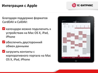 Интеграция с Apple

Благодаря поддержке форматов
CardDAV и CalDAV:

  календари можно подключить к
  устройствам на Mac OS X, iPad,
  iPhone
  обеспечить двусторонний
  обмен данными
  загрузить контакты с
  корпоративного портала на Mac
  OS X, iPad, iPhone
 