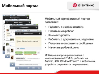 Мобильный портал

                   Мобильный корпоративный портал
                   позволяет:
                   •   Работать с «живой лентой»
                   •   Писать в микроблог
                   •   Комментировать
                   •   Работать с документами, задачами
                   •   Получать и отправлять сообщения
                   •   Начинать рабочий день

                   Мобильная версия реализована с
                   использованием HTML5, работает на
                   Android, iOS, WindowsPhone7, с мобильных
                   устройств открывается по умолчанию.
 