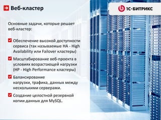 Веб-кластер

Основные задачи, которые решает
веб-кластер:

  Обеспечение высокой доступности
  сервиса (так называемые HA - High
  Availability или Failover кластеры)
  Масштабирование веб-проекта в
  условиях возрастающей нагрузки
  (HP - High Performance кластеры)
  Балансирование
  нагрузки, трафика, данных между
  несколькими серверами.
  Создание целостной резервной
  копии данных для MySQL.
 