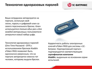 Технология одноразовых паролей


Ваши сотрудники авторизуются на
портале, используя свой
логин, пароль и цифровой ключ со
своего персонального брелка. Ключ
используется только один раз и для
каждой авторизации пользователя
генерится новый набор цифр.


Технология одноразовых паролей       Корректность работы электронных
(One Time Password - OTP) с          ключей eToken PASS для системы «1С-
использованием брелков Aladdin       Битрикс: Корпоративный портал»
eToken PASS позволяет быть           подтверждается соответствующим
однозначно уверенным, что на         сертификатом компании
портале авторизуется именно тот      Aladdin, выданным на основании серии
человек, которому выдали брелок.     испытаний.
 