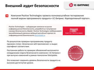 Внешний аудит безопасности

    Компания Positive Technologies провела полномасштабное тестирование
    полной версии программного продукта «1С-Битрикс: Корпоративный портал».


  Positive Technologies – лидирующая компания на рынке
  информационной безопасности, разработчик популярного
  сканера безопасности XSpider. Positive Technologies поддерживает
  принадлежащий компании ведущий российский портал по
  информационной безопасности Securitylab.ru.


По результатам проверки программному продукту
присвоен статус «Безопасное веб-приложение» и выдан
сертификат соответствия.
Постоянная работа по проверке обновлений выполняется
сотрудниками отдела безопасности компании «1С-Битрикс»
при выпуске изменений в рамках технологии SiteUpdate.

Это позволяет сохранять уровень безопасности продукта на
высоком достигнутом уровне.
 