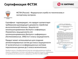 Сертификация ФСТЭК

              ФСТЭК (России) - Федеральная служба по техническому и
              экспортному контролю.


Сертификат подтверждает, что продукт соответствует
требованиям руководящего документа «Средства
вычислительной техники. Защита от
несанкционированного доступа к информации.
Показатели защищенности от
несанкционированного доступа к информации»
(Гостехкоммиссия, 1992) по 5 классу защищенности.
Продукт может использоваться для создания
автоматизированных систем до класса защищенности
1Г включительно и в информационных системах
персональных данных до 3 класса включительно.
Продукт внесен в Государственный реестр сертифицированных средств
защиты информации Системы сертификации средств защиты информации
по требованиям безопасности информации № РОСС RU.0001.01БИ00.
 