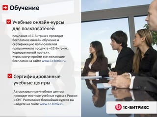Обучение

Учебные онлайн-курсы
для пользователей
Компания «1С-Битрикс» проводит
бесплатное онлайн-обучение и
сертификацию пользователей
программного продукта «1С-Битрикс:
Корпоративный портал».
Курсы могут пройти все желающие
бесплатно на сайте www.1c-bitrix.ru.



 Сертифицированные
 учебные центры
 Авторизованные учебные центры
 проводят платные учебные курсы в России
 и СНГ. Расписание ближайших курсов вы
 найдете на сайте www.1c-bitrix.ru.
 