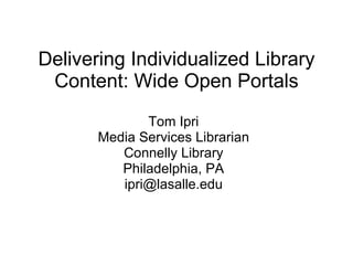 Delivering Individualized Library Content: Wide Open Portals Tom Ipri Media Services Librarian Connelly Library Philadelphia, PA [email_address] 