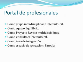 Portal de profesionales
 Como grupo interdisciplinar e intercultural.
 Como equipo Equilibrio.
 Como Proyecto Revista multidisciplinar.
 Como Consultora intercultural.
 Como Area de integración.
 Como espacio de recreación: Parodia
 