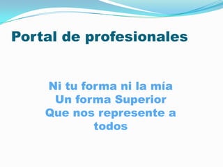 Portal de profesionales


    Ni tu forma ni la mía
     Un forma Superior
    Que nos represente a
            todos
 