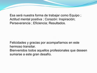 Esa será nuestra forma de trabajar como Equipo ;
Actitud mental positiva ; Corazón: Inspiración;
Perseverancia ; Eficiencia; Resultados.




Felicidades y gracias por acompañarnos en este
hermoso transitar.
Bienvenidos todos aquellos profesionales que deseen
sumarse a este gran desafío.
 