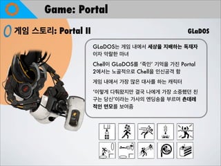 Game: Portal
게임 스토리: Portal II GLaDOS
GLaDOS는 게임 내에서 세상을 지배하는 독재자
이자 악랄한 마녀
Chell이 GLaDOS를 ‘죽인’ 기억을 가진 Portal
2에서는 노골적으로 C...