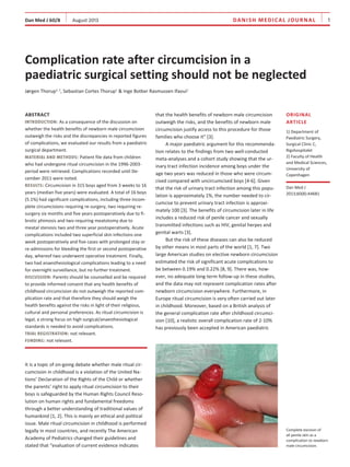 d a n i s h m E d i c a l J O U R NAL     1

Dan Med J 60/8    August 2013

Complication rate after circumcision in a
paediatric surgical setting should not be neglected
Jørgen Thorup1, 2, Sebastian Cortes Thorup1 & Inge Botker Rasmussen Ifaoui1

ABSTRACT
INTRODUCTION: As a consequence of the discussion on

whether the health benefits of newborn male circumcision
outweigh the risks and the discrepancies in reported figures
of complications, we evaluated our results from a paediatric
surgical department.
MATERIAL AND METHODS: Patient file data from children
who had undergone ritual circumcision in the 1996-2003period were retrieved. Complications recorded until December 2011 were noted.
RESULTS: Circumcision in 315 boys aged from 3 weeks to 16
years (median five years) were evaluated. A total of 16 boys
(5.1%) had significant complications, including three incomplete circumcisions requiring re-surgery, two requiring resurgery six months and five years postoperatively due to fibrotic phimosis and two requiring meatotomy due to
meatal stenosis two and three year postoperatively. Acute
complications included two superficial skin infections one
week postoperatively and five cases with prolonged stay or
re-admissions for bleeding the first or second postoperative
day, whereof two underwent operative treatment. Finally,
two had anaesthesiological complications leading to a need
for overnight surveillance, but no further treatment.
DISCUSSION: Parents should be counselled and be required
to provide informed consent that any health benefits of
childhood circumcision do not outweigh the reported complication rate and that therefore they should weigh the
health benefits against the risks in light of their religious,
cultural and personal preferences. As ritual circumcision is
legal, a strong focus on high surgical/anaesthesiological
standards is needed to avoid complications.
TRIAL REGISTRATION: not relevant.
FUNDING: not relevant.

It is a topic of on-going debate whether male ritual circumcision in childhood is a violation of the United Nations’ Declaration of the Rights of the Child or whether
the parents’ right to apply ritual circumcision to their
boys is safeguarded by the Human Rights Council Resolution on human rights and fundamental freedoms
through a better understanding of traditional values of
humankind [1, 2]. This is mainly an ethical and political
issue. Male ritual circumcision in childhood is performed
legally in most countries, and recently The American
Academy of Pediatrics changed their guidelines and
stated that “evaluation of current evidence indicates

that the health benefits of newborn male circumcision
outweigh the risks, and the benefits of newborn male
circumcision justify access to this procedure for those
families who choose it” [3].
A major paediatric argument for this recommendation relates to the findings from two well-conducted
meta-analyses and a cohort study showing that the ur­
inary tract infection incidence among boys under the
age two years was reduced in those who were circumcised compared with uncircumcised boys [4-6]. Given
that the risk of urinary tract infection among this population is approximately 1%, the number needed to circumcise to prevent urinary tract infection is approximately 100 [3]. The benefits of circumcision later in life
includes a reduced risk of penile cancer and sexually
transmitted infections such as HIV, genital herpes and
genital warts [3].
But the risk of these diseases can also be reduced
by other means in most parts of the world [1, 7]. Two
large American studies on elective newborn circumcision
estimated the risk of significant acute complications to
be between 0.19% and 0.22% [8, 9]. There was, how­
ever, no adequate long-term follow-up in these studies,
and the data may not represent complication rates after
newborn circumcision everywhere. Furthermore, in
Europe ritual circumcision is very often carried out later
in childhood. Moreover, based on a British analysis of
the general complication rate after childhood circumcision [10], a realistic overall complication rate of 2-10%
has previously been accepted in American paediatric

Original
article
1) Department of
Paediatric Surgery,
Surgical Clinic C,
Rigshospitalet
2) Faculty of Health
and Medical Sciences,
University of
Copenhagen
Dan Med J
2013;60(8):A4681

Complete excision of
all penile skin as a
complication to newborn
male circumcision.

 