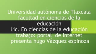 Universidad autónoma de Tlaxcala 
facultad en ciencias de la 
educación 
Lic. En ciencias de la educación 
trabajo: portal de internet 
presenta hugo Vázquez espinoza 
 