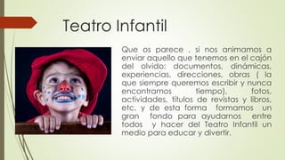 Teatro Infantil 
Que os parece , si nos animamos a 
enviar aquello que tenemos en el cajón 
del olvido: documentos, dinámicas, 
experiencias, direcciones, obras ( la 
que siempre queremos escribir y nunca 
encontramos tiempo), fotos, 
actividades, títulos de revistas y libros, 
etc. y de esta forma formamos un 
gran fondo para ayudarnos entre 
todos y hacer del Teatro Infantil un 
medio para educar y divertir. 
 