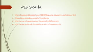 WEB GRAFÍA 
 http://tesolguin.blogspot.com/2012/02/portal-educativo-definicion.html 
 https://sites.google.com/site/vjcardena/ 
 http://www.otrapagina.com/teatroinfantil/foros.htm 
 http://www.educa.jcyl.es/educacyl/cm/zonaalumnos 
