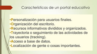 Características de un portal educativo 
•Personalización para usuarios finales. 
•Organización del escritorio. 
•Recursos informativos divididos y organizados. 
•Trayectoria o seguimiento de las actividades de 
los usuarios (tracking). 
•Acceso a base de datos. 
•Localización de gente o cosas importantes. 
 