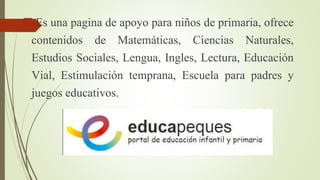 Es una pagina de apoyo para niños de primaria, ofrece 
contenidos de Matemáticas, Ciencias Naturales, 
Estudios Sociales, Lengua, Ingles, Lectura, Educación 
Vial, Estimulación temprana, Escuela para padres y 
juegos educativos. 
 