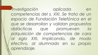 Investigación aplicada en 
competencias del s. XXI. Se trata de un 
espacio de Fundación Telefónica en el 
que se desarrollan y validan propuestas 
didácticas que promueven la 
adquisición de competencias de cara 
al siglo XXI, implicando, de modo 
efectivo, al alumnado en su propio 
aprendizaje. 
 