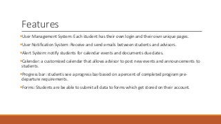 Features
User Management System: Each student has their own login and their own unique pages.
User Notification System: Receive and send emails between students and advisors.
Alert System: notify students for calendar events and documents due dates.
Calendar: a customized calendar that allows advisor to post new events and announcements to
students.
Progress bar: students see a progress bar based on a percent of completed program pre-
departure requirements.
Forms: Students are be able to submit all data to forms which get stored on their account.
 