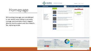 Homepage
All Incoming messages are consolidated
in one central area. Advisors can easily
manage communication that is logged
directly into the system and the student’s
file, replacing emails.
 