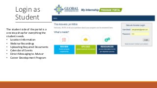 Login as
Student
The student side of the portal is a
one stop shop for everything the
student needs.
• Location Information
• Webinar Recordings
• Uploading Required Documents
• Calendar of Events
• Direct Messaging to Advisor
• Career Development Program
 
