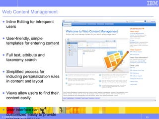 Web Content Management Inline Editing for infrequent users User-friendly, simple templates for entering content Full text, attribute and taxonomy search Simplified process for including personalization rules in content and layout Views allow users to find their content easily User interface can be customized easily to provide tailored experience Link Management and RSS Integration 