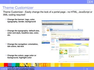 Theme Customizer Change the banner: logo, color, typography, border, background Change the typography: default size, color and style, headline size, color, etc. Change the navigation: orientation, tab colors, tab text Change the colors: page color or background, highlight color Change the buttons: text, color, selected and unselected states Show and hide footers, gutters, links, breadcrumbs, etc. Theme Customizer - Easily change the look of a portal page - no HTML, JavaScript or XML coding required! 