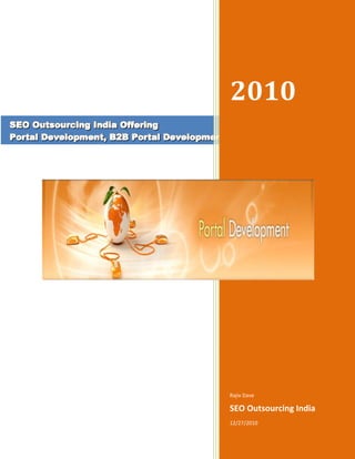 SEO Outsourcing India Offering Portal Development, B2B Portal Development2010Rajiv DaveSEO Outsourcing India12/27/2010<br />centercenter<br />SEO Outsourcing India Offering – Portal Development , B2B Portal, B2C Portal, Job Portal Development,  Ecommerce Portal, Community Portal, Shopping Cart Portal Development<br />Portal Development IndiaPortal development India is the gateway into internet world for many users. Internet portal are used to market company, products and services to worldwide audience. Portal development is one of the easy and resourceful modes that offer various resources and services like such as e-mail, forums, search engines, and online shopping malls that help the user of portal to interact with individuals and groups spread over the internet. Web is full of information and knowledge and there are many ways to retrieve. Web portal is the website that could be personal or enterprise portals are also available to feed the online world with information related to different fields. We offered services Job portal Development India, Entertainment Portal Development,B2B portal development,B2C portal development, E-commerce Portal , Enterprise Portals, Corporate Intranet Portals , Knowledge Portal Development, Community Portal Development, etc..Portal Development India services includes,Discussion Forum.Product catalogue Management.Request for quote (RFQ).Standard and reverse auction.Shopping cart Management.Order Management.Internal Search engine.Feedback Form.Classified Ads.Web Directory.Matrimony.Portal development is a multi-dimensional activity that involves expertise at many levels. A good portal involves an appropriate design and targeted web content in conjunction with other services offered to the user. Web portal offers four main functionality namely portal management, web services, content delivery and user interface. Portal value service is about skillfully combining these aspects to deliver a purpose.SEO Outsourcing India Offered Services Portal Development :Job portal Development IndiaEntertainment Portal DevelopmentB2B portal developmentB2C portal developmentE-commerce PortalShopping Cart Portal Development USA, Europe, Denmark, Norway, GermanyEnterprise PortalsCorporate Intranet PortalsOnline Travel portal (web site)JOB Site Web PortalKnowledge Portal DevelopmentDesirable features of a Portal developmentAllowing various information and service providing departments to set up and update user’s own information and services (like, grades, departments associated, etc.) and the specific needs of these user groups at specific times.Provide automatically the information and services that a user required according to the profile at the suitable time.Let user to select the information and services that they are interested and looking to customize for their presentation.Setting up information and services with respect to user point of view.Offer support with the quot;
Single-sign-onquot;
 feature so that a single sign-on step would enable the user to gain access to the different information resource and services that are supported by different application systems provided by different departments.SEO outsourcing India manipulates technology and creativity in building interactive, innovative and efficient portal solutions. We offer portal development solutions packages according to customized needs of clients. We provide effective and standard development methodology to portal development projects keeping in mind the client requirements. We deliver successful portal functionality that is well integrated based on some of the best portal development practices and our in-depth enterprise application development experience.We at SEO outsourcing India, ensure successful and satisfactory completion of projects working in close collaboration with our esteemed clients. Lifecycle of our project is divided into the following clear phasesPlanning the project and gathering resources for implementation.Designing Concept.Implementation.Integration of Test and Quality Control.User acceptance test.Production.Portal development is one way to bring together the different web-based applications to support the delivery of information and services by a system that is convenient, effective, and unified. This system gives users easy access to the information needed.Keyword : Portal Solution, Portal development Solution, Web portal Development, Web portal Designing, Portal Software Development, Portal management, portal maintenance, portal e-solutions, entertainment portal, E-commerce services, B2B portal development services, B2C Portal design, E-commerce portal development, e-recruitment portal, portal Management service, outsourcing portal development India, offshore portal development India, portal design India, web designing India, portal solution India, e-solution India, ecommerce portal solutions, e-learning portal development, enterprise portal development, EBusiness portal development, portal marketing India.<br />==============================Thanks Visiting===========================<br />