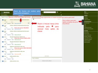 Observe o STATUS do plano de Ensino 
Plano de ensino INICIADO 
Plano de ensino CONCLUÍDO 
Plano de ensino NÃO INICIADO 
Plano de Ensino em análise pela Supervisão pedagógica 
Clica no Menu para abrir opções completas do portal do professor 
Aqui aparecerão os recados enviados por você ou para você. 
Passe o mouse nessa área indicada pelo + para acessar mais ações da classe 
6  