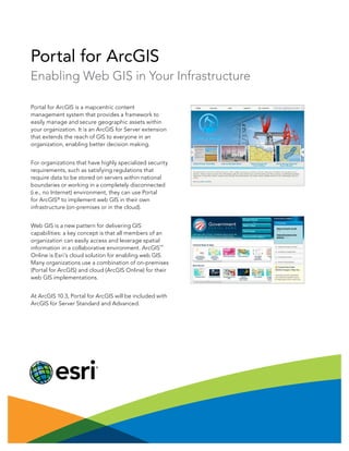 Portal for ArcGIS
Enabling Web GIS in Your Infrastructure
Portal for ArcGIS is a mapcentric content
management system that provides a framework to
easily manage and secure geographic assets within
your organization. It is an ArcGIS for Server extension
that extends the reach of GIS to everyone in an
organization, enabling better decision making.
For organizations that have highly specialized security
requirements, such as satisfying regulations that
require data to be stored on servers within national
boundaries or working in a completely disconnected
(i.e., no Internet) environment, they can use Portal
for ArcGIS®
to implement web GIS in their own
infrastructure (on-premises or in the cloud).
Web GIS is a new pattern for delivering GIS
capabilities: a key concept is that all members of an
organization can easily access and leverage spatial
information in a collaborative environment. ArcGIS
SM
Online is Esri’s cloud solution for enabling web GIS.
Many organizations use a combination of on-premises
(Portal for ArcGIS) and cloud (ArcGIS Online) for their
web GIS implementations.
At ArcGIS 10.3, Portal for ArcGIS will be included with
ArcGIS for Server Standard and Advanced.
 
