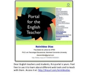Dear English teachers and students, this portal is yours. Feel
free to use it to learn about different web tools and to teach
with them. Access it at: http://tinyurl.com/reinildesdias

 