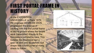 FIRST PORTAL FRAME IN
HISTORY
At the EXPOSITION
UNIVERSELLE in Paris 1878,
the engineer HENRI DE DION
progressed the science of
vaulting with the first portal frame
of lattice girders where the forces
were transmitted directly to the
foundations without tie bars. This
Galarie des Machines had a
span of 35m and its pitched roof
shape was a forerunner of many
sheds to follow.
 
