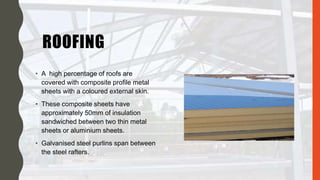 ROOFING
• A high percentage of roofs are
covered with composite profile metal
sheets with a coloured external skin.
• These composite sheets have
approximately 50mm of insulation
sandwiched between two thin metal
sheets or aluminium sheets.
• Galvanised steel purlins span between
the steel rafters.
 