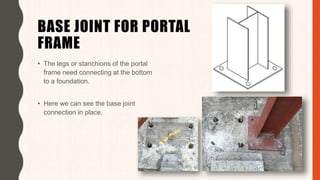 BASE JOINT FOR PORTAL
FRAME
• The legs or stanchions of the portal
frame need connecting at the bottom
to a foundation.
• Here we can see the base joint
connection in place.
 