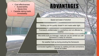 ADVANTAGES
Speed and ease of erection
Building can be quickly closed in and made water tight.
Framework prefabricated in a workshop and not affected by
weather.
Site works such as drainage, roads etc can be carried out until
framework is ready for erection.
No weather hold up during erecting the framework.
Connected together in factories by welding and site connections
should be bolted.
• Cost effectiveness
• Sustainability
• Saves time
• Capable taking loads
immediately
 