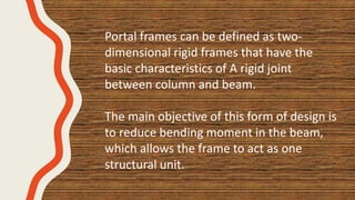 Portal frames can be defined as two-
dimensional rigid frames that have the
basic characteristics of A rigid joint
between column and beam.
The main objective of this form of design is
to reduce bending moment in the beam,
which allows the frame to act as one
structural unit.
 