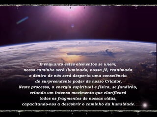 E enquanto estes elementos se unem,
nosso caminho será iluminado, nossa fé, reanimada
e dentro de nós será desperta uma consciência
do surpreendente poder de nosso Criador.
Neste processo, a energia espiritual e física, se fundirão,
criando um intenso movimento que clarificará
todos os fragmentos de nossas vidas,
capacitando-nos a descobrir o caminho da humildade.
 