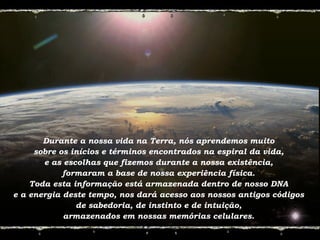 Durante a nossa vida na Terra, nós aprendemos muito
sobre os inícios e términos encontrados na espiral da vida,
e as escolhas que fizemos durante a nossa existência,
formaram a base de nossa experiência física.
Toda esta informação está armazenada dentro de nosso DNA
e a energia deste tempo, nos dará acesso aos nossos antigos códigos
de sabedoria, de instinto e de intuição,
armazenados em nossas memórias celulares.
 