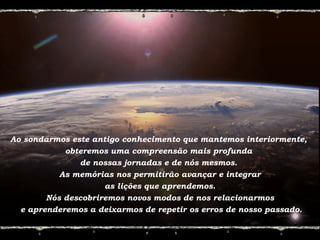 Ao sondarmos este antigo conhecimento que mantemos interiormente,
obteremos uma compreensão mais profunda
de nossas jornadas e de nós mesmos.
As memórias nos permitirão avançar e integrar
as lições que aprendemos.
Nós descobriremos novos modos de nos relacionarmos
e aprenderemos a deixarmos de repetir os erros de nosso passado.
 