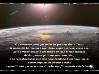 É o momento para que todas as pessoas desta Terra
se unam em harmonia e equilíbrio, e que avancem como um.
Este período anuncia um tempo em que somos capazes
de dar passos para um novo caminho,
e ao reconhecermos que este novo caminho é um novo início,
somos capazes de liberar o velho
e permitirmos que uma nova direção seja firmemente estabelecida.
 