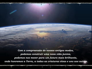Com a compreensão de nossos antigos modos,
podemos construir uma nova vida juntos,
podemos nos mover para um futuro mais brilhante,
onde honremos a Terra, a todas as criaturas vivas e uns aos outros.
 